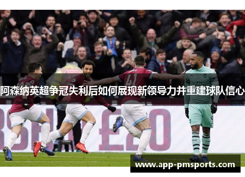 阿森纳英超争冠失利后如何展现新领导力并重建球队信心